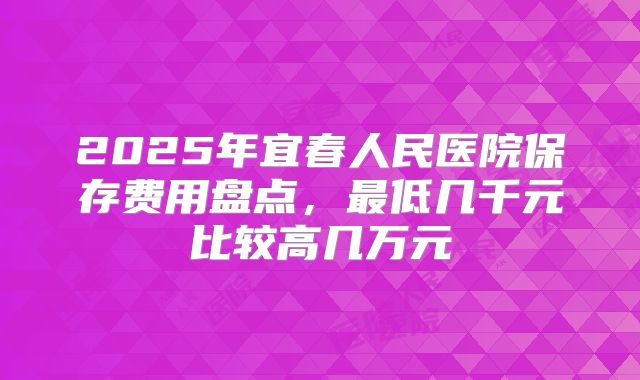 2025年宜春人民医院保存费用盘点，最低几千元比较高几万元