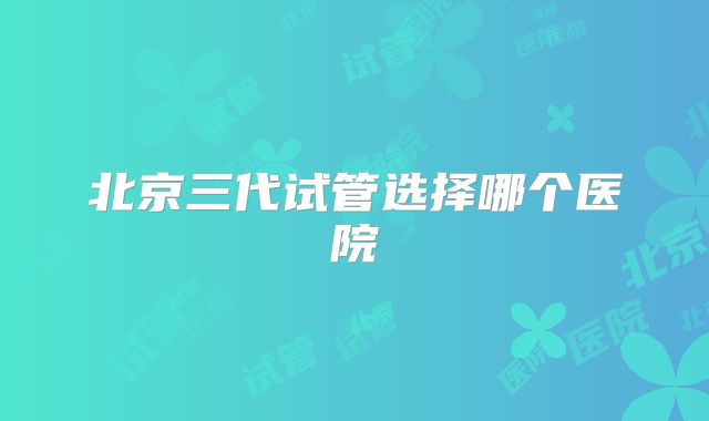 北京三代试管选择哪个医院