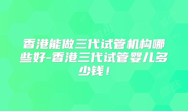 香港能做三代试管机构哪些好-香港三代试管婴儿多少钱！