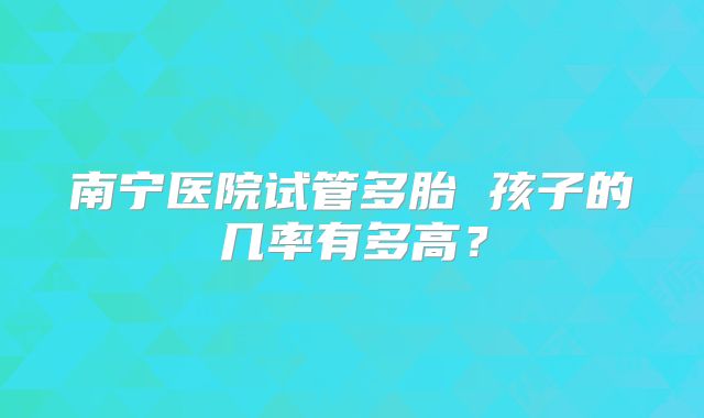 南宁医院试管多胎 孩子的几率有多高?