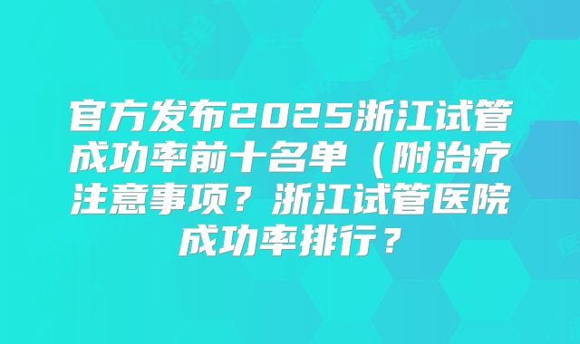 官方发布2025浙江试管成功率前十名单（附治疗注意事项？浙江试管医院成功率排行？