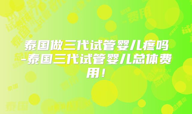 泰国做三代试管婴儿疼吗-泰国三代试管婴儿总体费用!