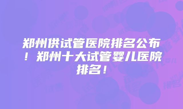 郑州供试管医院排名公布!郑州十大试管婴儿医院排名!