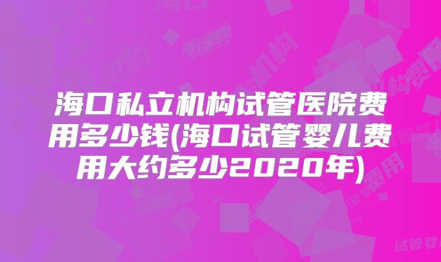 海口私立机构试管医院费用多少钱(海口试管婴儿费用大约多少2020年)