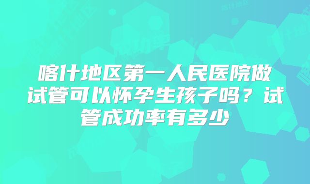 喀什地区第一人民医院做试管可以怀孕生孩子吗?试管成功率有多少
