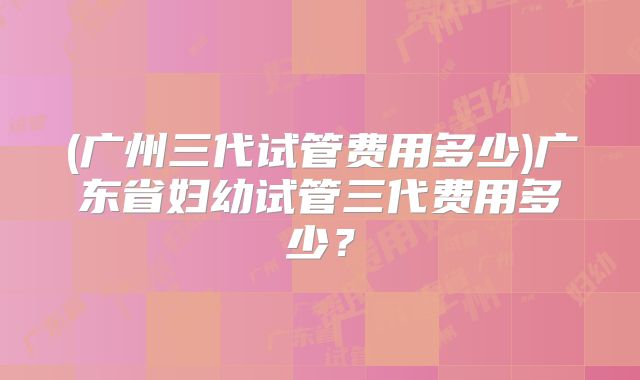 (广州三代试管费用多少)广东省妇幼试管三代费用多少？