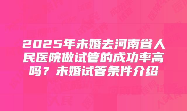 2025年未婚去河南省人民医院做试管的成功率高吗?未婚试管条件介绍