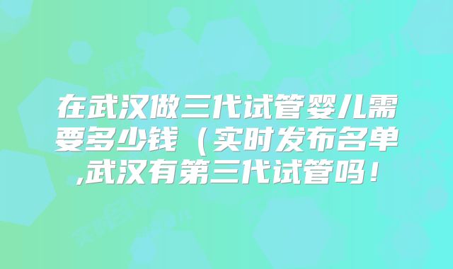在武汉做三代试管婴儿需要多少钱(实时发布名单,武汉有第三代试管吗!