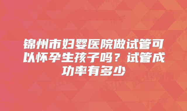 锦州市妇婴医院做试管可以怀孕生孩子吗?试管成功率有多少