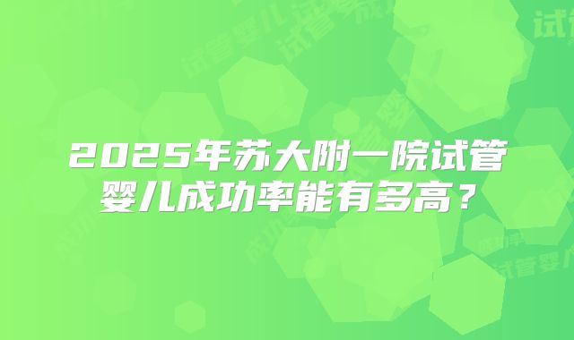 2025年苏大附一院试管婴儿成功率能有多高？