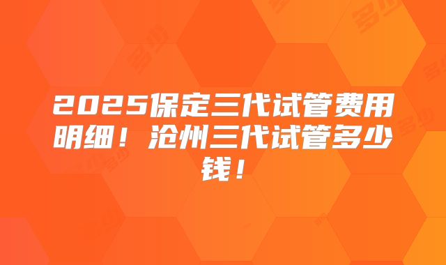 2025保定三代试管费用明细！沧州三代试管多少钱！