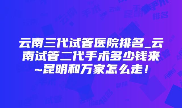 云南三代试管医院排名_云南试管二代手术多少钱来~昆明和万家怎么走！