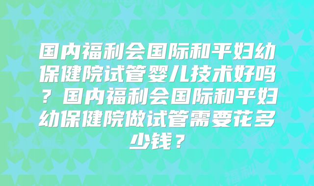 国内福利会国际和平妇幼保健院试管婴儿技术好吗?国内福利会国际和平妇幼保健院做试管需要花多少钱?