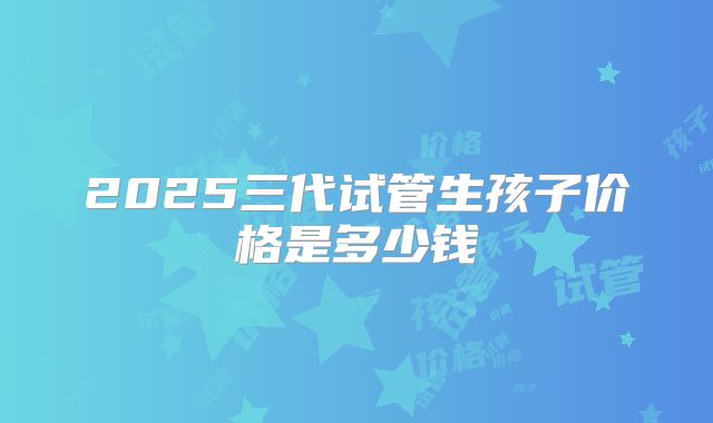 2025三代试管生孩子价格是多少钱
