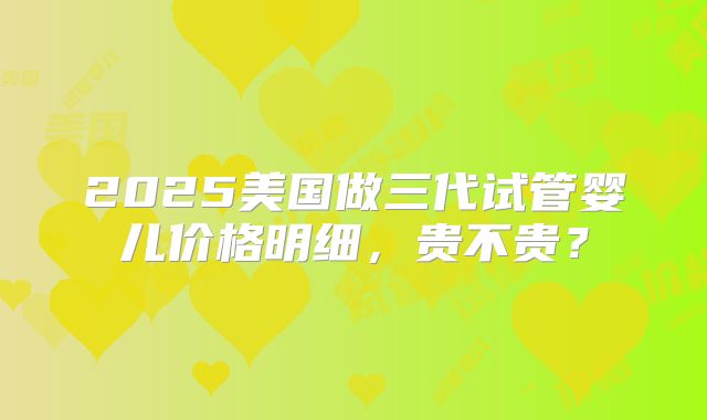 2025美国做三代试管婴儿价格明细，贵不贵？