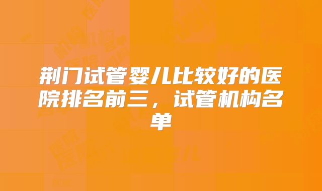荆门试管婴儿比较好的医院排名前三，试管机构名单