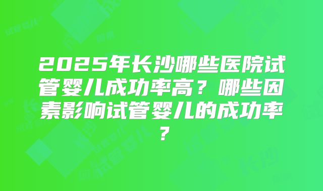 2025年长沙哪些医院试管婴儿成功率高？哪些因素影响试管婴儿的成功率？