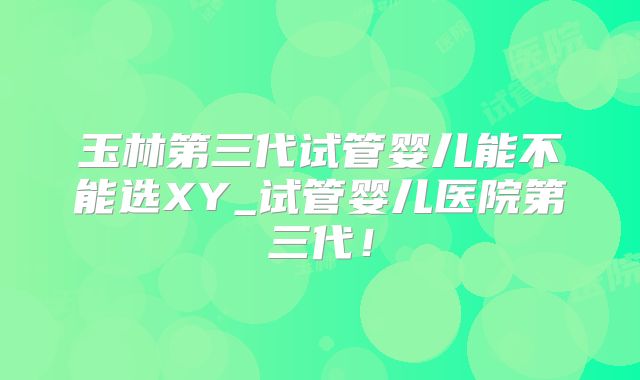 玉林第三代试管婴儿能不能选XY_试管婴儿医院第三代!