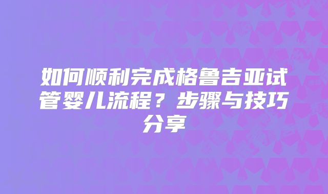 如何顺利完成格鲁吉亚试管婴儿流程？步骤与技巧分享