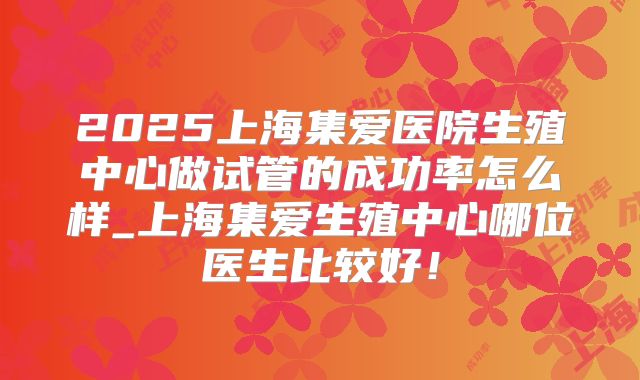 2025上海集爱医院生殖中心做试管的成功率怎么样_上海集爱生殖中心哪位医生比较好！