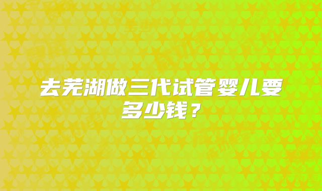 去芜湖做三代试管婴儿要多少钱？