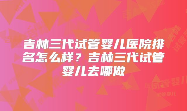 吉林三代试管婴儿医院排名怎么样?吉林三代试管婴儿去哪做