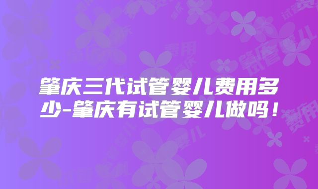 肇庆三代试管婴儿费用多少-肇庆有试管婴儿做吗!