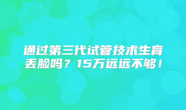 通过第三代试管技术生育丢脸吗？15万远远不够！