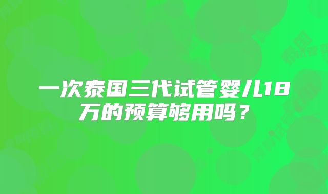 一次泰国三代试管婴儿18万的预算够用吗？