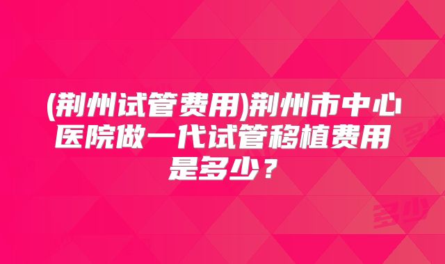 (荆州试管费用)荆州市中心医院做一代试管移植费用是多少？