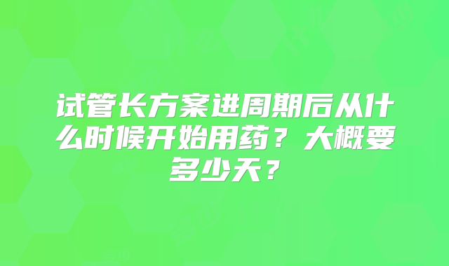 试管长方案进周期后从什么时候开始用药？大概要多少天？