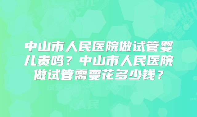 中山市人民医院做试管婴儿贵吗？中山市人民医院做试管需要花多少钱？