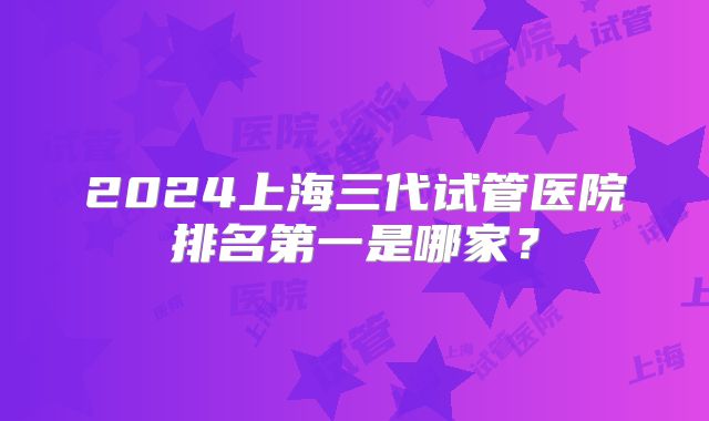 2024上海三代试管医院排名第一是哪家?