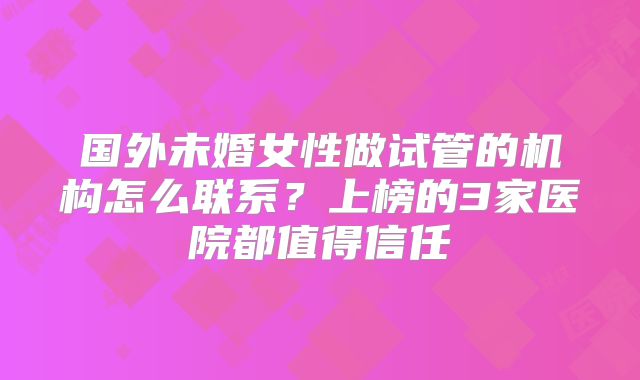 国外未婚女性做试管的机构怎么联系？上榜的3家医院都值得信任