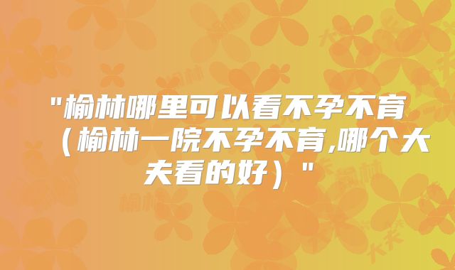 "榆林哪里可以看不孕不育（榆林一院不孕不育,哪个大夫看的好）"