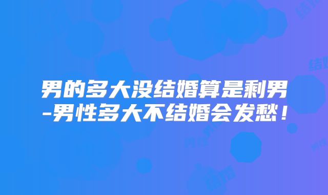 男的多大没结婚算是剩男-男性多大不结婚会发愁!