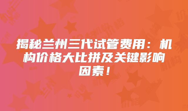 揭秘兰州三代试管费用：机构价格大比拼及关键影响因素！