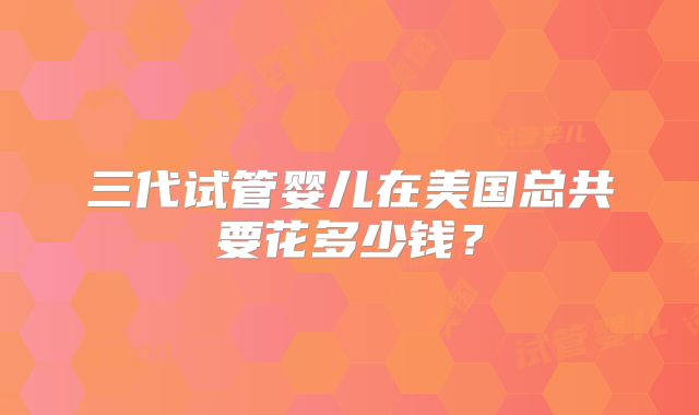 三代试管婴儿在美国总共要花多少钱？