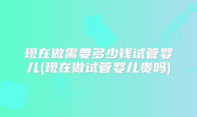 现在做需要多少钱试管婴儿(现在做试管婴儿贵吗)