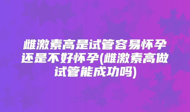 雌激素高是试管容易怀孕还是不好怀孕(雌激素高做试管能成功吗)