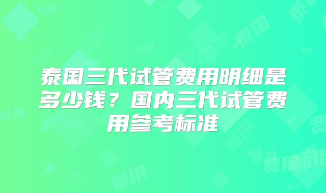 泰国三代试管费用明细是多少钱？国内三代试管费用参考标准