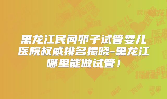 黑龙江民间卵子试管婴儿医院权威排名揭晓-黑龙江哪里能做试管！