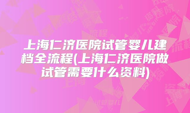 上海仁济医院试管婴儿建档全流程(上海仁济医院做试管需要什么资料)