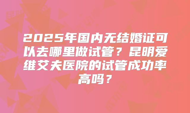 2025年国内无结婚证可以去哪里做试管?昆明爱维艾夫医院的试管成功率高吗?