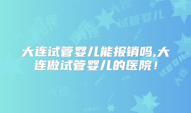 大连试管婴儿能报销吗,大连做试管婴儿的医院！