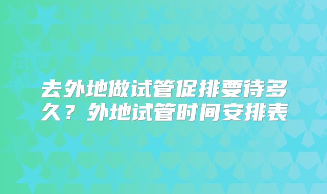 去外地做试管促排要待多久?外地试管时间安排表