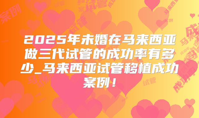 2025年未婚在马来西亚做三代试管的成功率有多少_马来西亚试管移植成功案例!