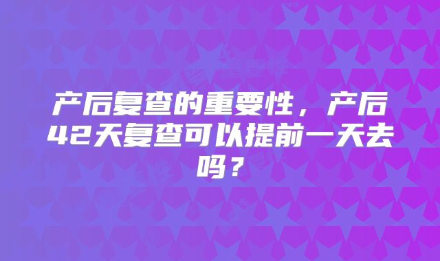 产后复查的重要性，产后42天复查可以提前一天去吗？