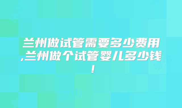 兰州做试管需要多少费用,兰州做个试管婴儿多少钱!