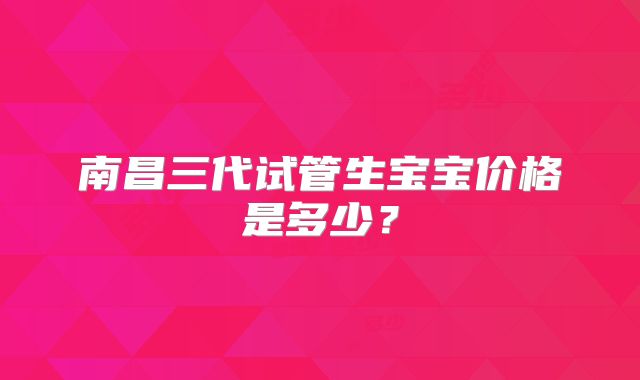 南昌三代试管生宝宝价格是多少？